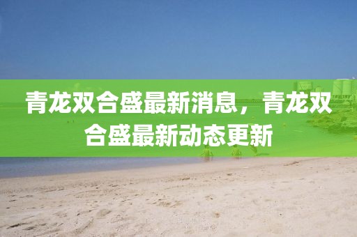 青龍雙合盛最新消息，青龍雙合盛最新動(dòng)態(tài)更新
