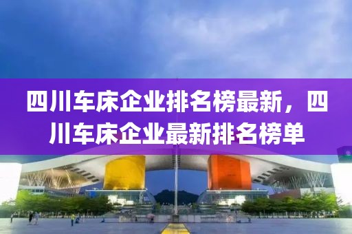 四川車床企業(yè)排名榜最新，四川車床企業(yè)最新排名榜單