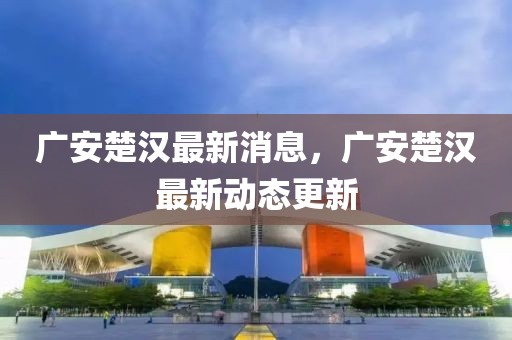 廣安楚漢最新消息，廣安楚漢最新動(dòng)態(tài)更新
