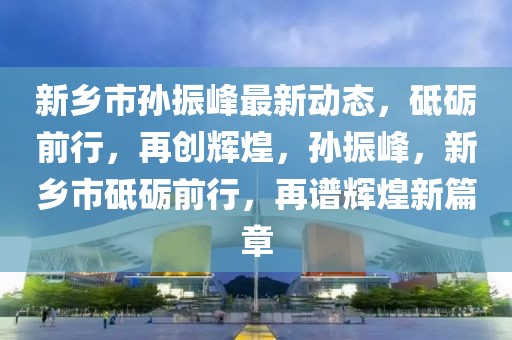 新鄉(xiāng)市孫振峰最新動(dòng)態(tài)，砥礪前行，再創(chuàng)輝煌，孫振峰，新鄉(xiāng)市砥礪前行，再譜輝煌新篇章