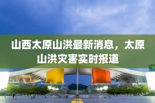 山西太原山洪最新消息，太原山洪災害實時報道