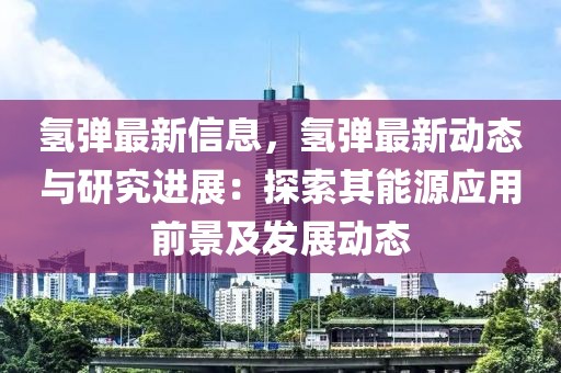 氫彈最新信息，氫彈最新動態(tài)與研究進展：探索其能源應(yīng)用前景及發(fā)展動態(tài)