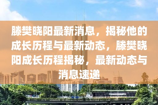 滕樊曉陽(yáng)最新消息，揭秘他的成長(zhǎng)歷程與最新動(dòng)態(tài)，滕樊曉陽(yáng)成長(zhǎng)歷程揭秘，最新動(dòng)態(tài)與消息速遞