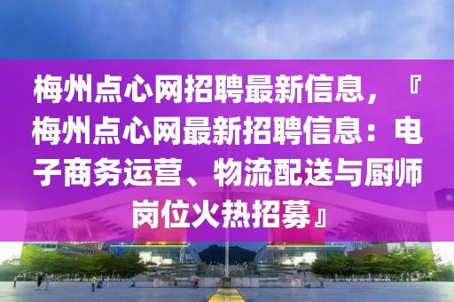 梅州點(diǎn)心網(wǎng)招聘最新信息，『梅州點(diǎn)心網(wǎng)最新招聘信息：電子商務(wù)運(yùn)營(yíng)、物流配送與廚師崗位火熱招募』