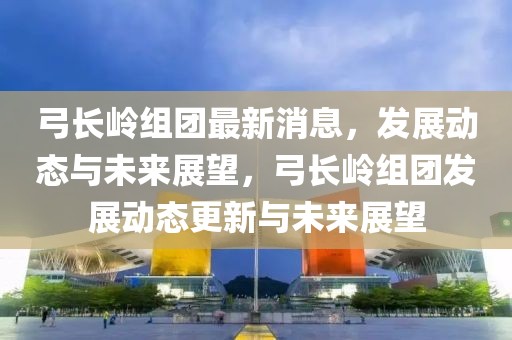 弓長嶺組團最新消息，發(fā)展動態(tài)與未來展望，弓長嶺組團發(fā)展動態(tài)更新與未來展望