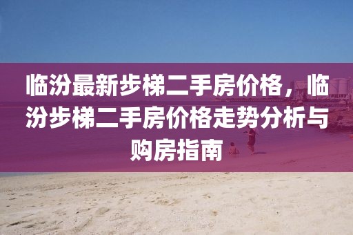 臨汾最新步梯二手房價格，臨汾步梯二手房價格走勢分析與購房指南