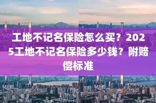 工地不記名保險怎么買？2025工地不記名保險多少錢？附賠償標(biāo)準(zhǔn)
