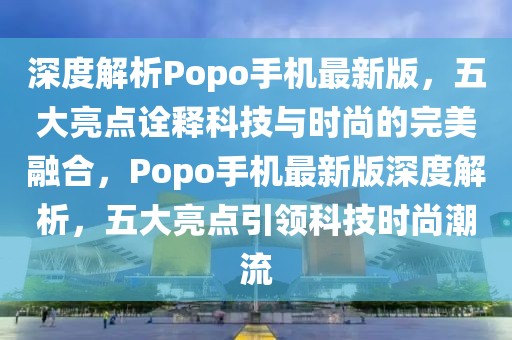 深度解析Popo手機最新版，五大亮點詮釋科技與時尚的完美融合，Popo手機最新版深度解析，五大亮點引領(lǐng)科技時尚潮流