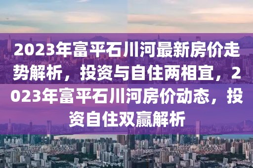 2023年富平石川河最新房?jī)r(jià)走勢(shì)解析，投資與自住兩相宜，2023年富平石川河房?jī)r(jià)動(dòng)態(tài)，投資自住雙贏(yíng)解析