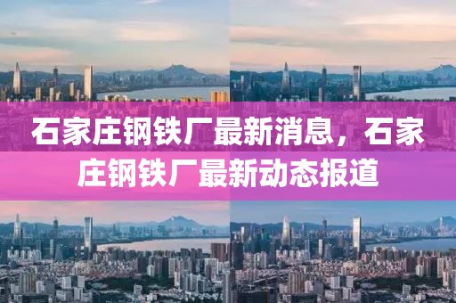 石家莊鋼鐵廠最新消息，石家莊鋼鐵廠最新動態(tài)報道