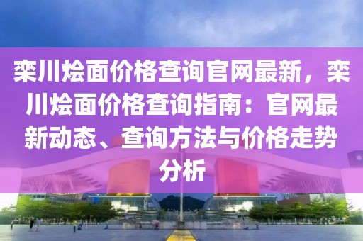 欒川燴面價格查詢官網(wǎng)最新，欒川燴面價格查詢指南：官網(wǎng)最新動態(tài)、查詢方法與價格走勢分析