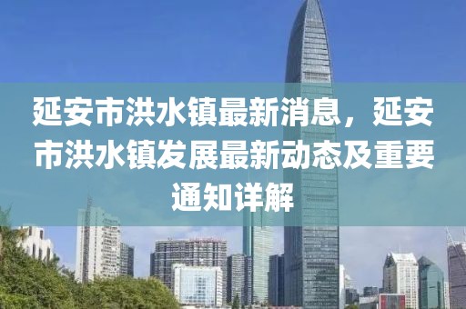 延安市洪水鎮(zhèn)最新消息，延安市洪水鎮(zhèn)發(fā)展最新動(dòng)態(tài)及重要通知詳解