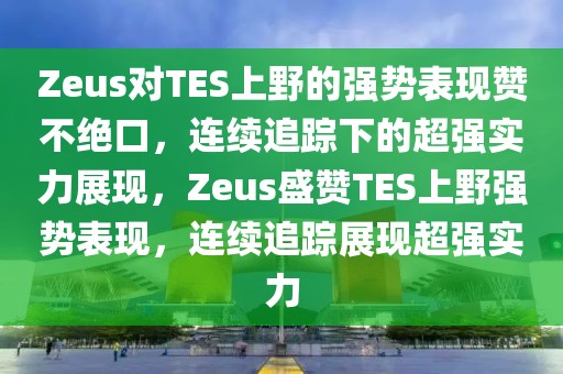 Zeus對TES上野的強勢表現(xiàn)贊不絕口，連續(xù)追蹤下的超強實力展現(xiàn)，Zeus盛贊TES上野強勢表現(xiàn)，連續(xù)追蹤展現(xiàn)超強實力