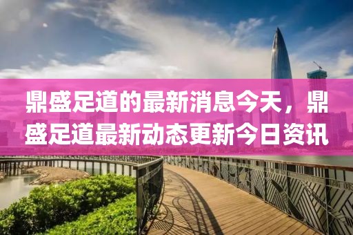 鼎盛足道的最新消息今天，鼎盛足道最新動(dòng)態(tài)更新今日資訊