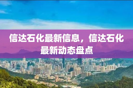 信達(dá)石化最新信息，信達(dá)石化最新動態(tài)盤點(diǎn)