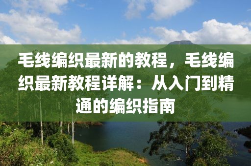毛線編織最新的教程，毛線編織最新教程詳解：從入門到精通的編織指南