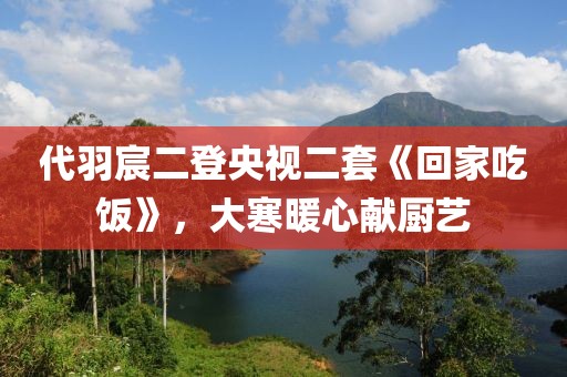 代羽宸二登央視二套《回家吃飯》，大寒暖心獻(xiàn)廚藝