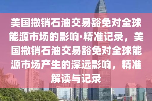 美國撤銷石油交易豁免對全球能源市場的影響·精準(zhǔn)記錄，美國撤銷石油交易豁免對全球能源市場產(chǎn)生的深遠影響，精準(zhǔn)解讀與記錄
