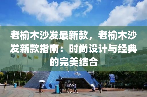 老榆木沙發(fā)最新款，老榆木沙發(fā)新款指南：時尚設(shè)計與經(jīng)典的完美結(jié)合