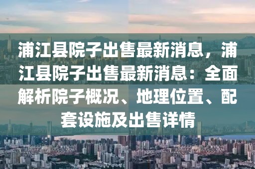 浦江縣院子出售最新消息，浦江縣院子出售最新消息：全面解析院子概況、地理位置、配套設(shè)施及出售詳情