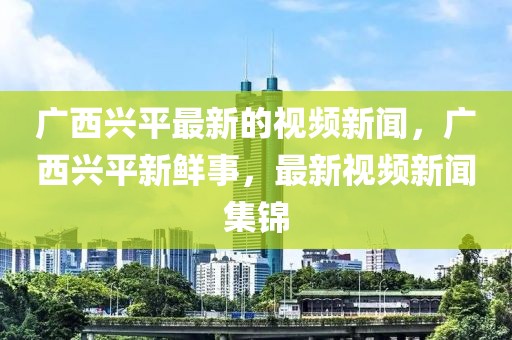 廣西興平最新的視頻新聞，廣西興平新鮮事，最新視頻新聞集錦