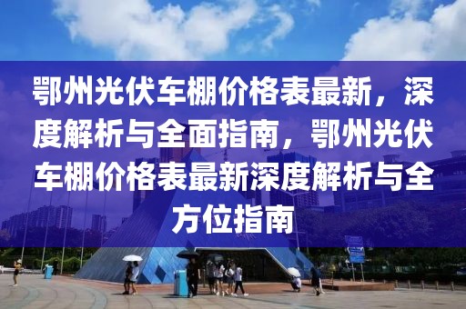 鄂州光伏車棚價格表最新，深度解析與全面指南，鄂州光伏車棚價格表最新深度解析與全方位指南