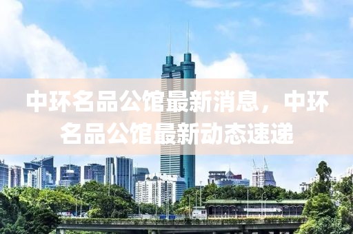 中環(huán)名品公館最新消息，中環(huán)名品公館最新動態(tài)速遞