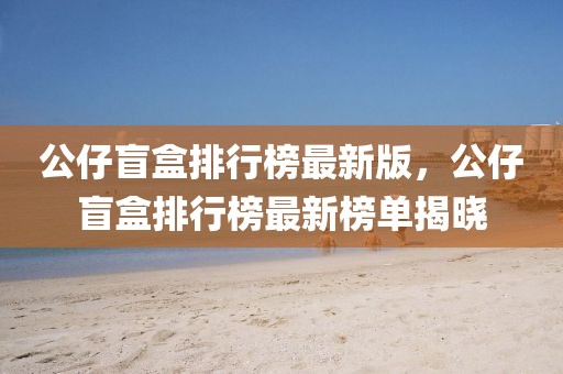 公仔盲盒排行榜最新版，公仔盲盒排行榜最新榜單揭曉