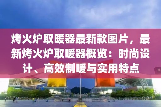 烤火爐取暖器最新款圖片，最新烤火爐取暖器概覽：時(shí)尚設(shè)計(jì)、高效制暖與實(shí)用特點(diǎn)
