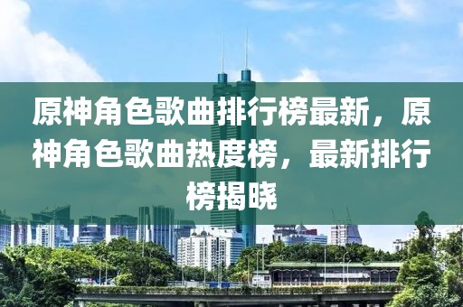 原神角色歌曲排行榜最新，原神角色歌曲熱度榜，最新排行榜揭曉