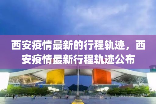 西安疫情最新的行程軌跡，西安疫情最新行程軌跡公布