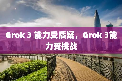 Grok 3 能力受質(zhì)疑，Grok 3能力受挑戰(zhàn)