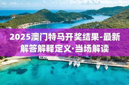2025澳門特馬開獎結果-最新解答解釋定義·當場解讀