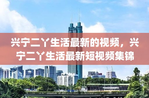 興寧二丫生活最新的視頻，興寧二丫生活最新短視頻集錦