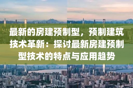 最新的房建預(yù)制型，預(yù)制建筑技術(shù)革新：探討最新房建預(yù)制型技術(shù)的特點(diǎn)與應(yīng)用趨勢(shì)