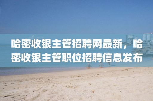 哈密收銀主管招聘網(wǎng)最新，哈密收銀主管職位招聘信息發(fā)布