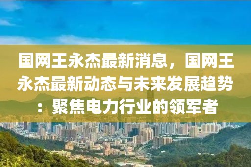 國網(wǎng)王永杰最新消息，國網(wǎng)王永杰最新動態(tài)與未來發(fā)展趨勢：聚焦電力行業(yè)的領軍者