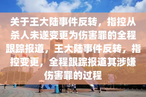 關(guān)于王大陸事件反轉(zhuǎn)，指控從殺人未遂變更為傷害罪的全程跟蹤報道，王大陸事件反轉(zhuǎn)，指控變更，全程跟蹤報道其涉嫌傷害罪的過程