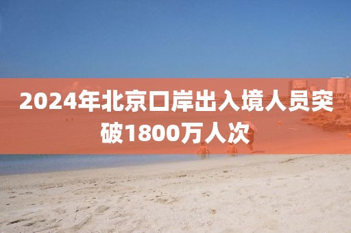 2024年北京口岸出入境人員突破1800萬(wàn)人次