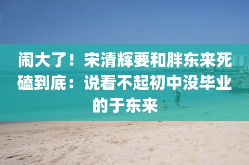 鬧大了！宋清輝要和胖東來死磕到底：說看不起初中沒畢業(yè)的于東來