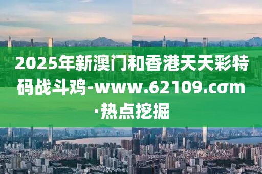 2025年新澳門和香港天天彩特碼戰(zhàn)斗雞-www.62109.cσm·熱點(diǎn)挖掘
