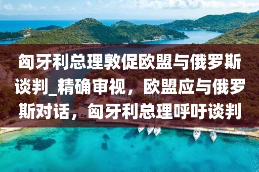匈牙利總理敦促歐盟與俄羅斯談判_精確審視，歐盟應(yīng)與俄羅斯對話，匈牙利總理呼吁談判