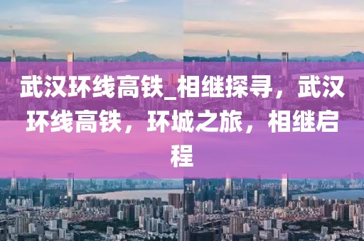 武漢環(huán)線高鐵_相繼探尋，武漢環(huán)線高鐵，環(huán)城之旅，相繼啟程