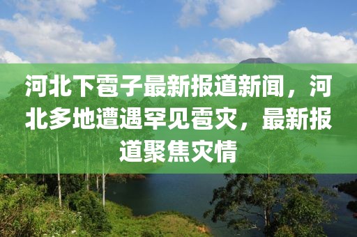 河北下雹子最新報道新聞，河北多地遭遇罕見雹災，最新報道聚焦災情