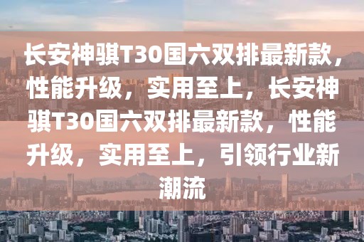 長安神騏T30國六雙排最新款，性能升級，實(shí)用至上，長安神騏T30國六雙排最新款，性能升級，實(shí)用至上，引領(lǐng)行業(yè)新潮流
