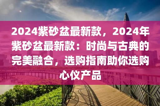 2024紫砂盆最新款，2024年紫砂盆最新款：時尚與古典的完美融合，選購指南助你選購心儀產(chǎn)品