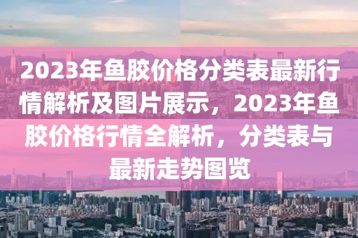 2023年魚膠價(jià)格分類表最新行情解析及圖片展示，2023年魚膠價(jià)格行情全解析，分類表與最新走勢圖覽