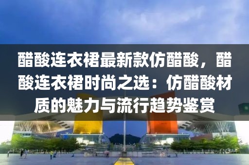 醋酸連衣裙最新款仿醋酸，醋酸連衣裙時尚之選：仿醋酸材質(zhì)的魅力與流行趨勢鑒賞
