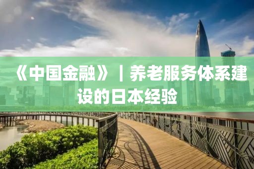 《中國金融》｜養(yǎng)老服務(wù)體系建設(shè)的日本經(jīng)驗(yàn)