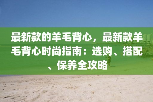 最新款的羊毛背心，最新款羊毛背心時(shí)尚指南：選購、搭配、保養(yǎng)全攻略